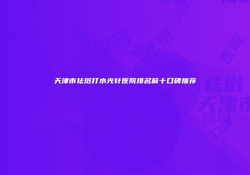 天津市祛斑打水光针医院排名前十口碑推荐