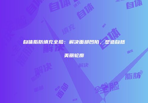 自体脂肪填充全脸：解决面部凹陷，塑造自然美丽轮廓