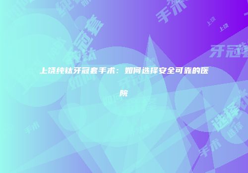 上饶纯钛牙冠套手术：如何选择安全可靠的医院