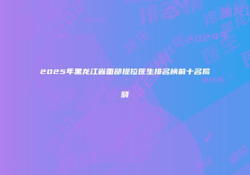 2025年黑龙江省面部提拉医生排名榜前十名揭晓