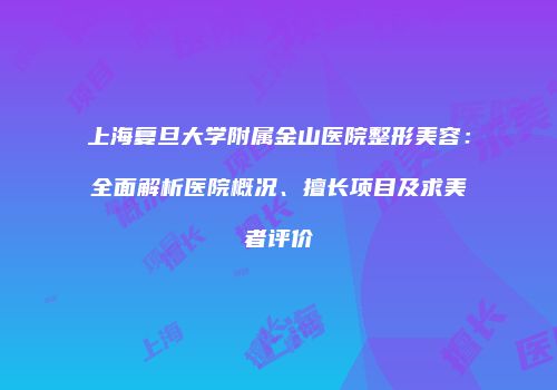 上海复旦大学附属金山医院整形美容：全面解析医院概况、擅长项目及求美者评价