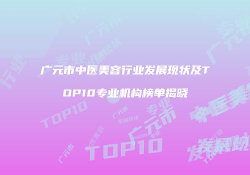 广元市中医美容行业发展现状及TOP10专业机构榜单揭晓