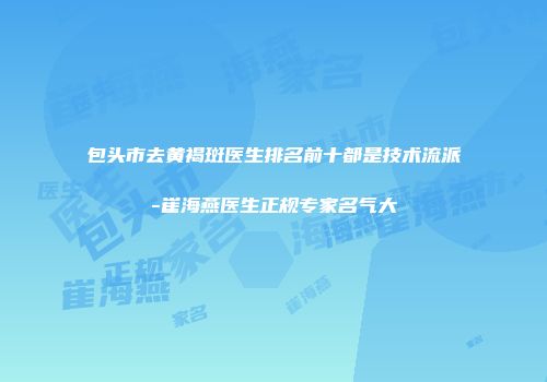 包头市去黄褐斑医生排名前十都是技术流派-崔海燕医生正规专家名气大