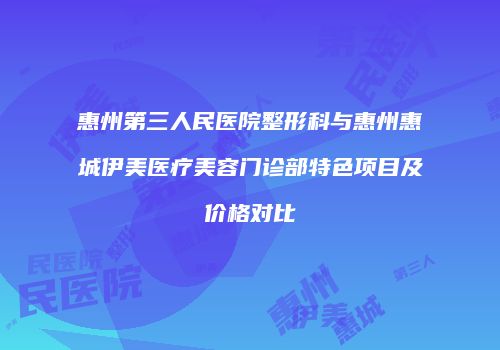 惠州第三人民医院整形科与惠州惠城伊美医疗美容门诊部特色项目及价格对比