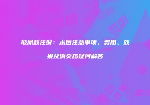 玻尿酸注射：术后注意事项、费用、效果及消炎药疑问解答