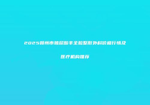 2025赣州市玻尿酸丰全脸整形外科价格行情及医疗机构推荐