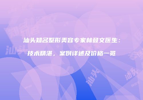 汕头知名整形美容专家林登文医生：技术精湛，案例详述及价格一览