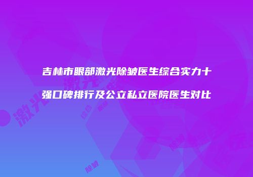 吉林市眼部激光除皱医生综合实力十强口碑排行及公立私立医院医生对比
