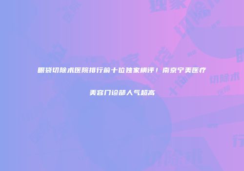 眼袋切除术医院排行前十位独家横评！南京宁美医疗美容门诊部人气超高