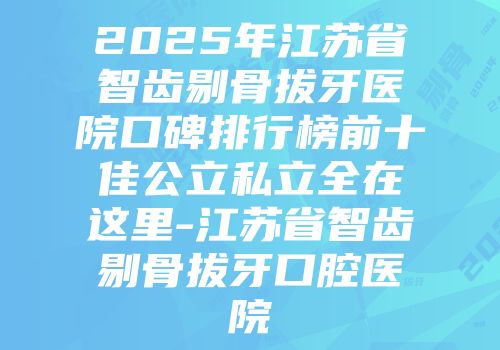 2025年江苏省智齿剔骨拔牙医院口碑排行榜前十佳公立私立全在这里-江苏省智齿剔骨拔牙口腔医院