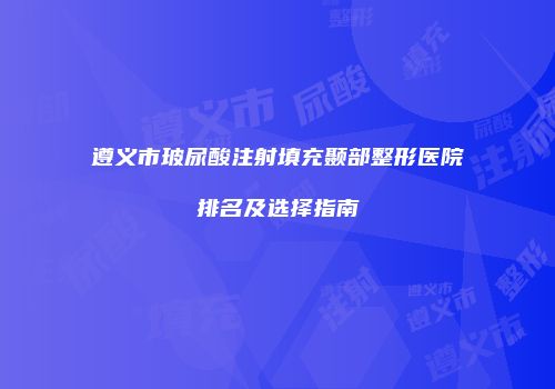 遵义市玻尿酸注射填充颞部整形医院排名及选择指南