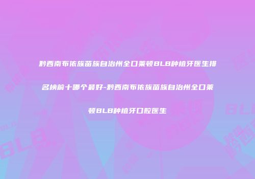 黔西南布依族苗族自治州全口莱顿BLB种植牙医生排名榜前十哪个最好-黔西南布依族苗族自治州全口莱顿BLB种植牙口腔医生