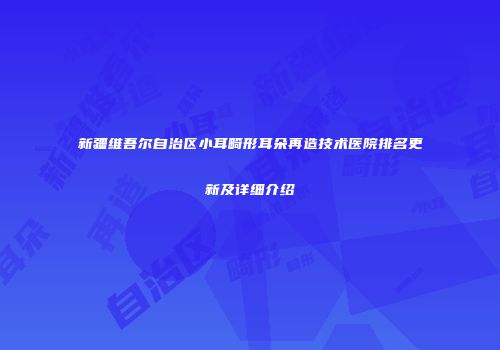 新疆维吾尔自治区小耳畸形耳朵再造技术医院排名更新及详细介绍
