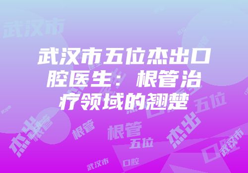 武汉市五位杰出口腔医生：根管治疗领域的翘楚