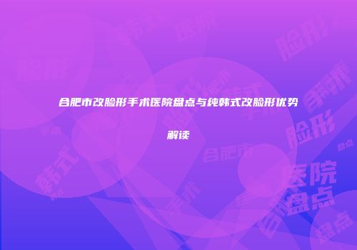合肥市改脸形手术医院盘点与纯韩式改脸形优势解读
