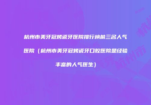 杭州市美牙冠烤瓷牙医院排行榜前三名人气医院（杭州市美牙冠烤瓷牙口腔医院是经验丰富的人气医生）