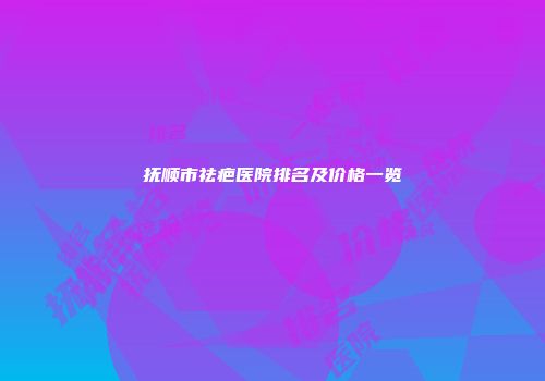 抚顺市祛疤医院排名及价格一览