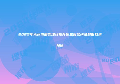 2025年永州市面部埋线提升医生排名榜及整形效果揭秘