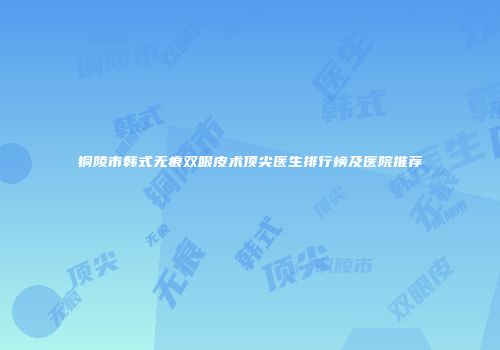 铜陵市韩式无痕双眼皮术顶尖医生排行榜及医院推荐