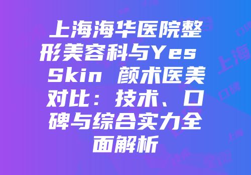 上海海华医院整形美容科与Yes Skin 颜术医美对比：技术、口碑与综合实力全面解析