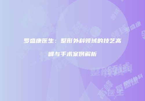 罗盛康医生：整形外科领域的技艺高峰与手术案例解析