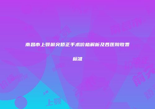 南昌市上颚前突矫正手术价格解析及各医院收费标准