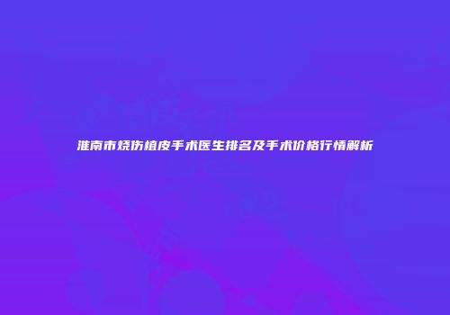 淮南市烧伤植皮手术医生排名及手术价格行情解析