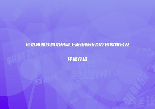 延边朝鲜族自治州脸上雀斑晒斑治疗医院排名及详细介绍