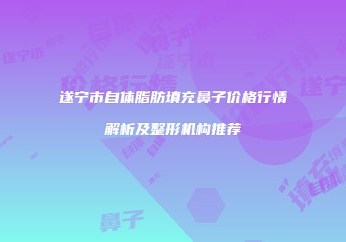 遂宁市自体脂肪填充鼻子价格行情解析及整形机构推荐