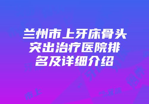 兰州市上牙床骨头突出治疗医院排名及详细介绍