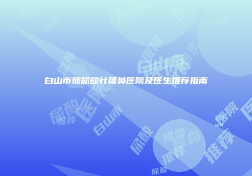 白山市玻尿酸针隆鼻医院及医生推荐指南