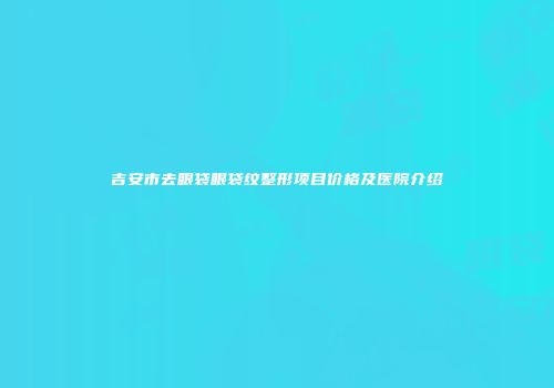 吉安市去眼袋眼袋纹整形项目价格及医院介绍
