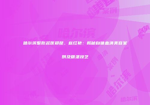 哈尔滨整形名医郑昆、赵红艳：揭秘自体血清美容案例及精湛技艺