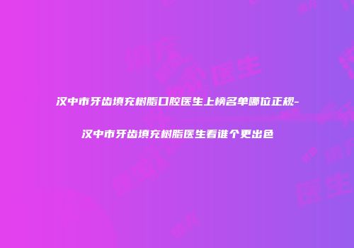 汉中市牙齿填充树脂口腔医生上榜名单哪位正规-汉中市牙齿填充树脂医生看谁个更出色