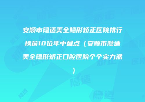 安顺市隐适美全隐形矫正医院排行榜前10位年中盘点（安顺市隐适美全隐形矫正口腔医院个个实力派）
