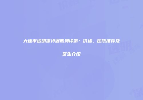 大连市透明保持器服务详解：价格、医院推荐及医生介绍