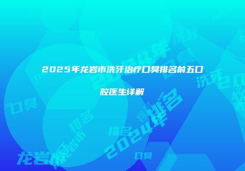 2025年龙岩市洗牙治疗口臭排名前五口腔医生详解