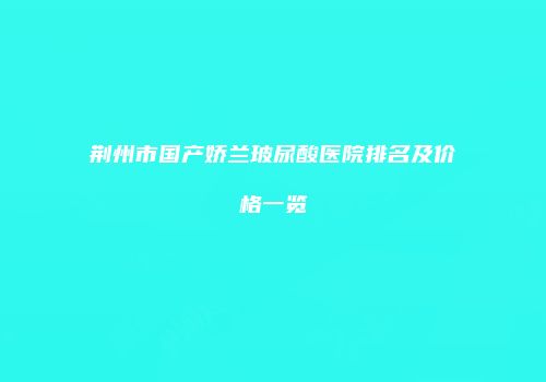 荆州市国产娇兰玻尿酸医院排名及价格一览