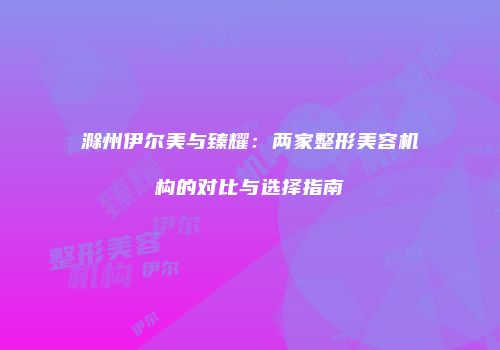 滁州伊尔美与臻耀：两家整形美容机构的对比与选择指南