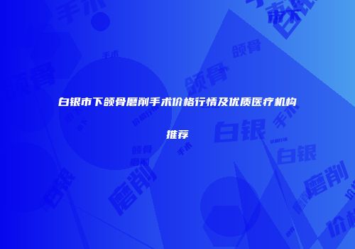 白银市下颌骨磨削手术价格行情及优质医疗机构推荐