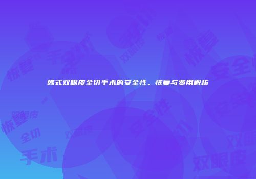 韩式双眼皮全切手术的安全性、恢复与费用解析