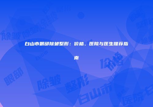 白山市眼部除皱整形：价格、医院与医生推荐指南