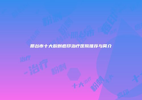 邢台市十大粉刺痘印治疗医院推荐与简介