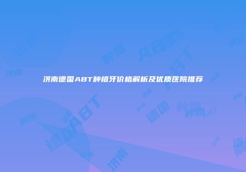 济南德国ABT种植牙价格解析及优质医院推荐