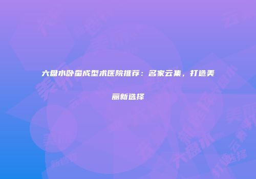 六盘水卧蚕成型术医院推荐：名家云集，打造美丽新选择