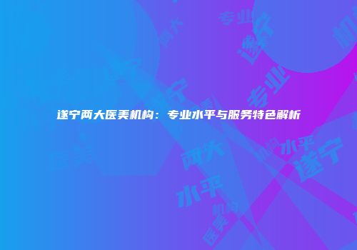 遂宁两大医美机构：专业水平与服务特色解析