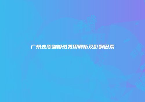 广州去除咖啡斑费用解析及影响因素