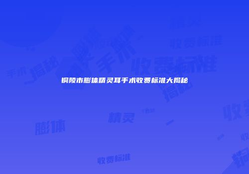 铜陵市膨体精灵耳手术收费标准大揭秘