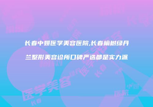 长春中妍医学美容医院,长春榆树绿丹兰整形美容诊所口碑严选都是实力派