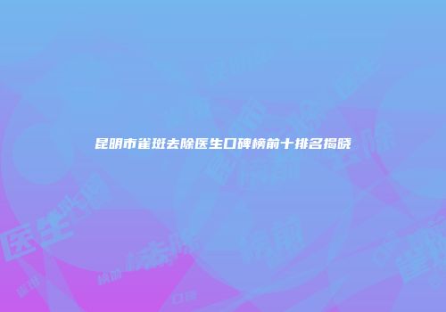 昆明市雀斑去除医生口碑榜前十排名揭晓